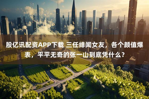 股亿讯配资APP下载 三任绯闻女友，各个颜值爆表，平平无奇的张一山到底凭什么？