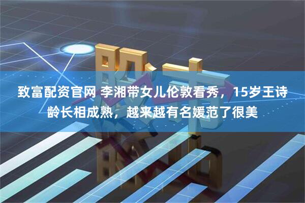 致富配资官网 李湘带女儿伦敦看秀，15岁王诗龄长相成熟，越来越有名媛范了很美