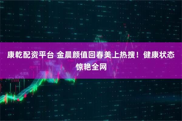 康乾配资平台 金晨颜值回春美上热搜！健康状态惊艳全网