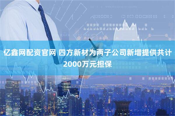 亿鑫网配资官网 四方新材为两子公司新增提供共计2000万元担保