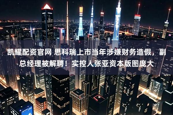 凯耀配资官网 思科瑞上市当年涉嫌财务造假，副总经理被解聘！实控人张亚资本版图庞大