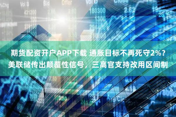 期货配资开户APP下载 通胀目标不再死守2%？美联储传出颠覆性信号，三高官支持改用区间制