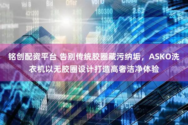 铭创配资平台 告别传统胶圈藏污纳垢，ASKO洗衣机以无胶圈设计打造高奢洁净体验