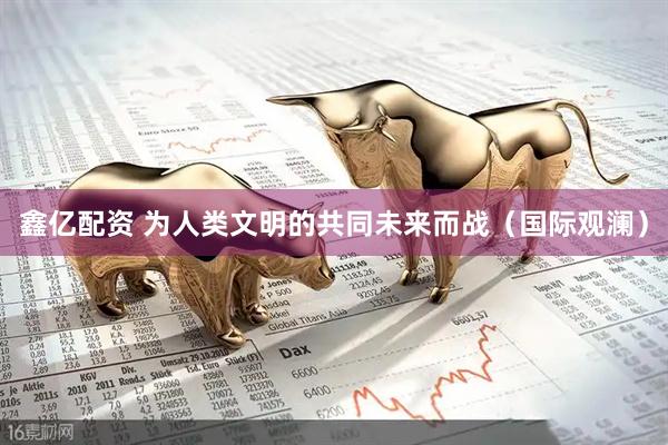 鑫亿配资 为人类文明的共同未来而战（国际观澜）