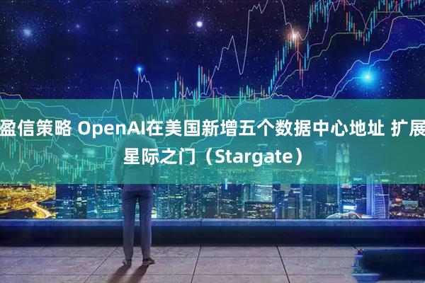 盈信策略 OpenAI在美国新增五个数据中心地址 扩展星际之门（Stargate）