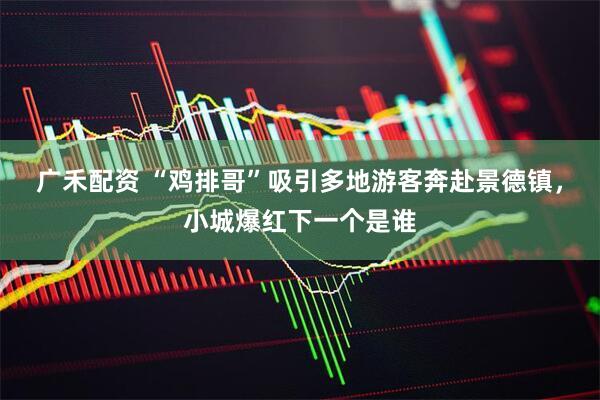 广禾配资 “鸡排哥”吸引多地游客奔赴景德镇，小城爆红下一个是谁