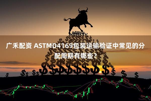 广禾配资 ASTMD4169包装运输验证中常见的分配周期有哪些？