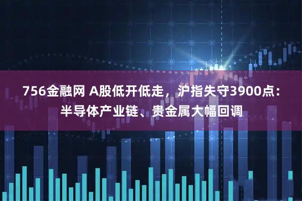756金融网 A股低开低走，沪指失守3900点：半导体产业链、贵金属大幅回调