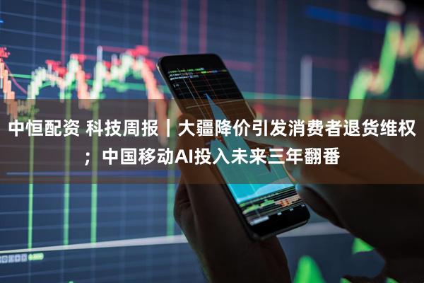 中恒配资 科技周报｜大疆降价引发消费者退货维权；中国移动AI投入未来三年翻番