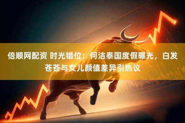 倍顺网配资 时光错位：何洁泰国度假曝光，白发苍苍与女儿颜值差异引热议