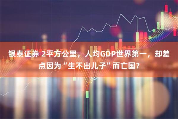 银泰证券 2平方公里，人均GDP世界第一，却差点因为“生不出儿子”而亡国？