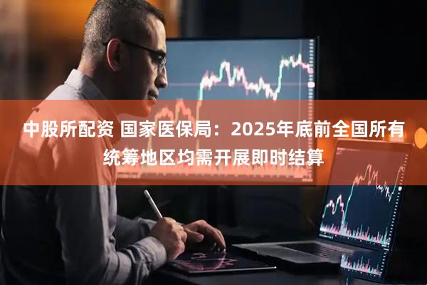 中股所配资 国家医保局：2025年底前全国所有统筹地区均需开展即时结算